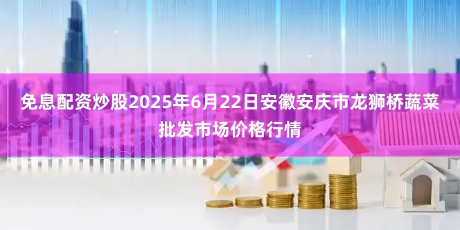 免息配资炒股2025年6月22日安徽安庆市龙狮桥蔬菜批发市场价格行情