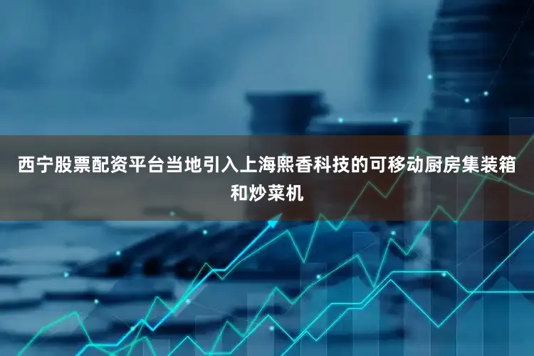 西宁股票配资平台当地引入上海熙香科技的可移动厨房集装箱和炒菜机