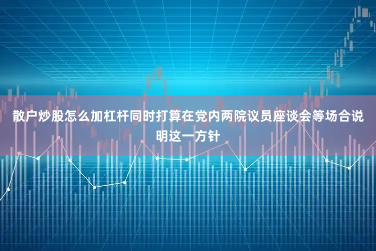 散户炒股怎么加杠杆同时打算在党内两院议员座谈会等场合说明这一方针
