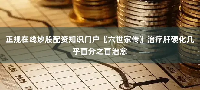 正规在线炒股配资知识门户〖六世家传〗治疗肝硬化几乎百分之百治愈