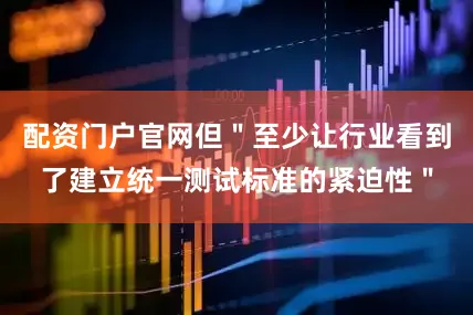 配资门户官网但＂至少让行业看到了建立统一测试标准的紧迫性＂