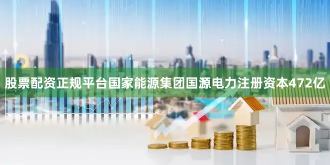 股票配资正规平台国家能源集团国源电力注册资本472亿
