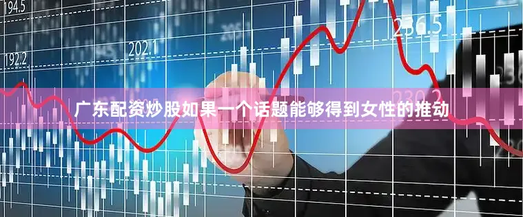 广东配资炒股如果一个话题能够得到女性的推动