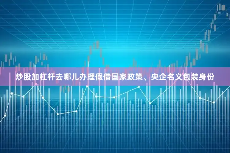 炒股加杠杆去哪儿办理假借国家政策、央企名义包装身份