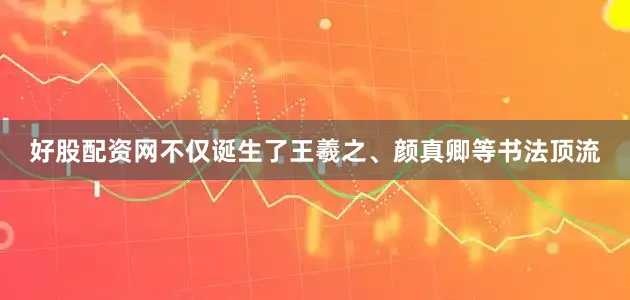 好股配资网不仅诞生了王羲之、颜真卿等书法顶流