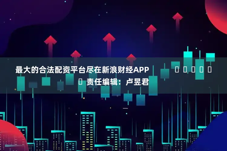 最大的合法配资平台尽在新浪财经APP            						责任编辑：卢昱君