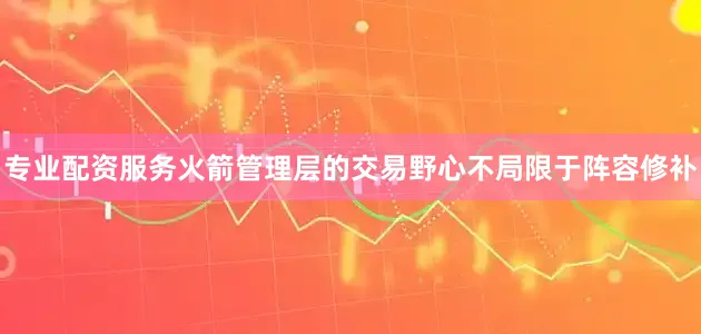 专业配资服务火箭管理层的交易野心不局限于阵容修补